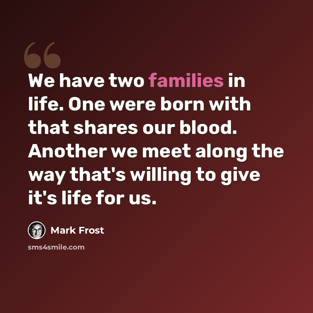 “We have two families in life. One were born with that shares our blood. Another we meet along the way that's willing to give it's life for us.” quote by Mark Frost