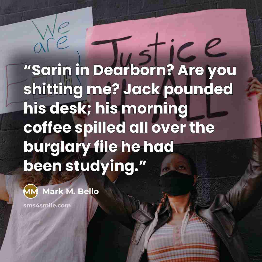 “Sarin in Dearborn? Are you shitting me? Jack pounded his desk; his morning coffee spilled all over the burglary file he had been studying.” quote by Mark M. Bello