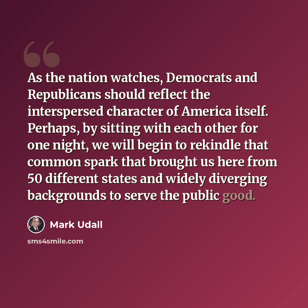 “As the nation watches, Democrats and Republicans should reflect the interspersed character of America itself. Perhaps, by sitting with each other for one night, we will begin to rekindle that common spark that brought us here from 50 different states and widely diverging backgrounds to serve the…” quote by Mark Udall