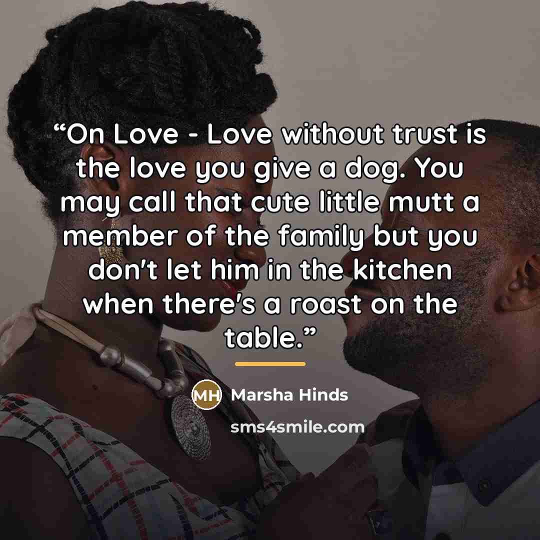 “On Love - Love without trust is the love you give a dog. You may call that cute little mutt a member of the family but you don't let him in the kitchen when there's a roast on the table.” quote by Marsha Hinds