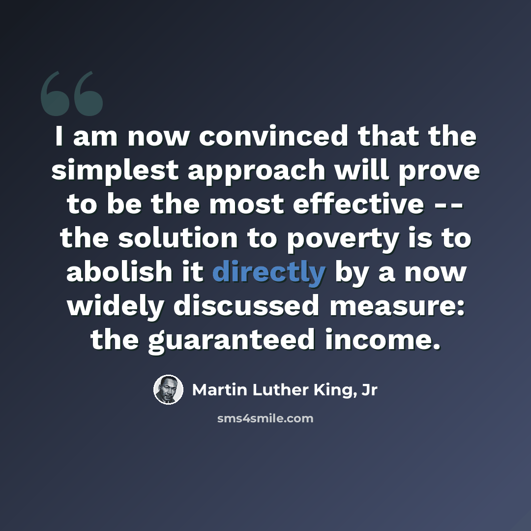 “I am now convinced that the simplest approach will prove to be the most effective -- the solution to poverty is to abolish it directly by a now widely discussed measure: the guaranteed income.” quote by Martin Luther King, Jr