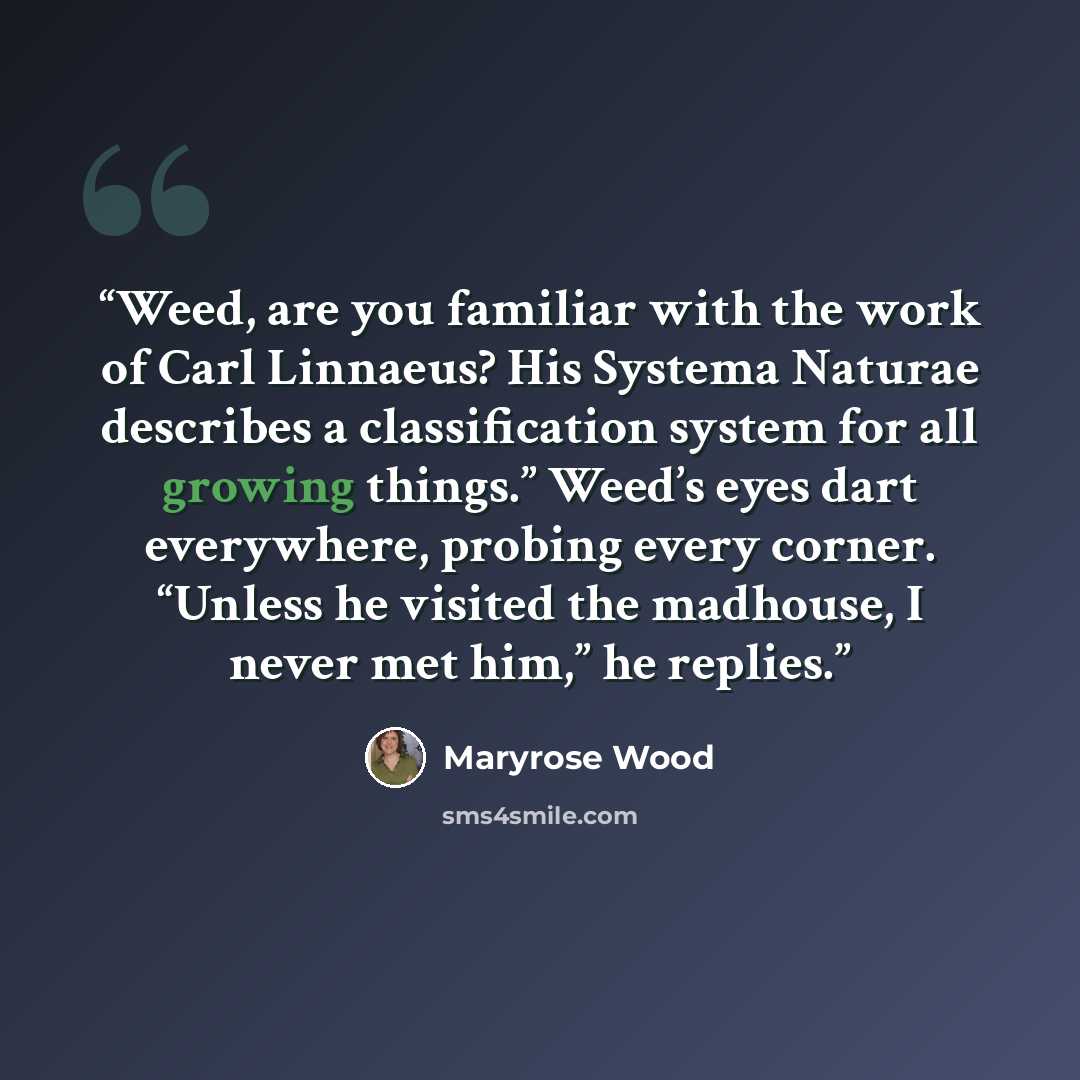“Weed, are you familiar with the work of Carl Linnaeus? His Systema Naturae describes a classification system for all growing things.” Weed’s eyes dart everywhere, probing every corner. “Unless he visited the madhouse, I never met him,” he replies.” quote by Maryrose Wood