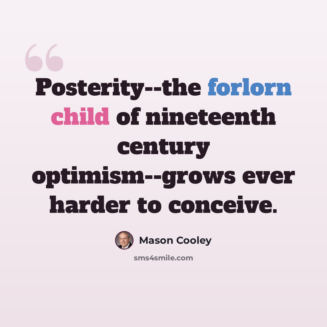 “Posterity--the forlorn child of nineteenth century optimism--grows ever harder to conceive.” quote by Mason Cooley