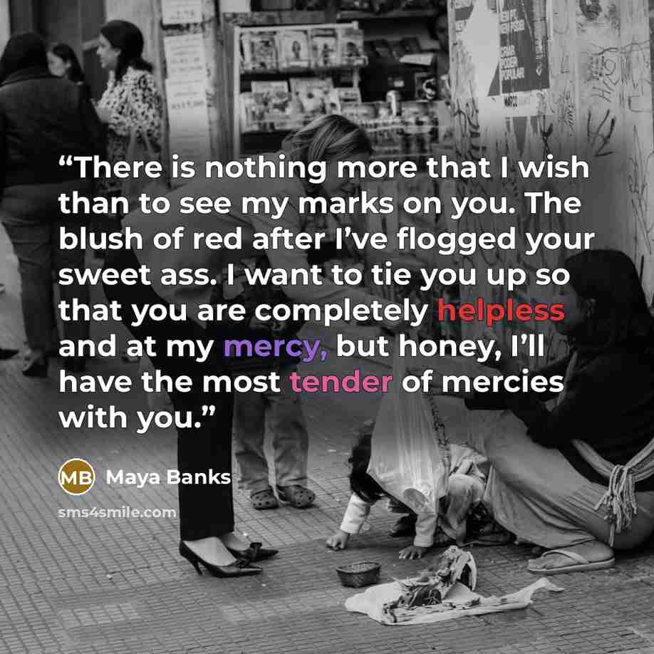 “There is nothing more that I wish than to see my marks on you. The blush of red after I’ve flogged your sweet ass. I want to tie you up so that you are completely helpless and at my mercy, but honey, I’ll have the most tender of mercies with you.” quote by Maya Banks