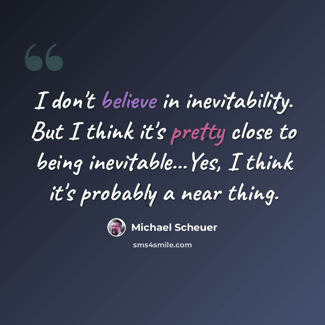 “I don't believe in inevitability. But I think it's pretty close to being inevitable...Yes, I think it's probably a near thing.” quote by Michael Scheuer