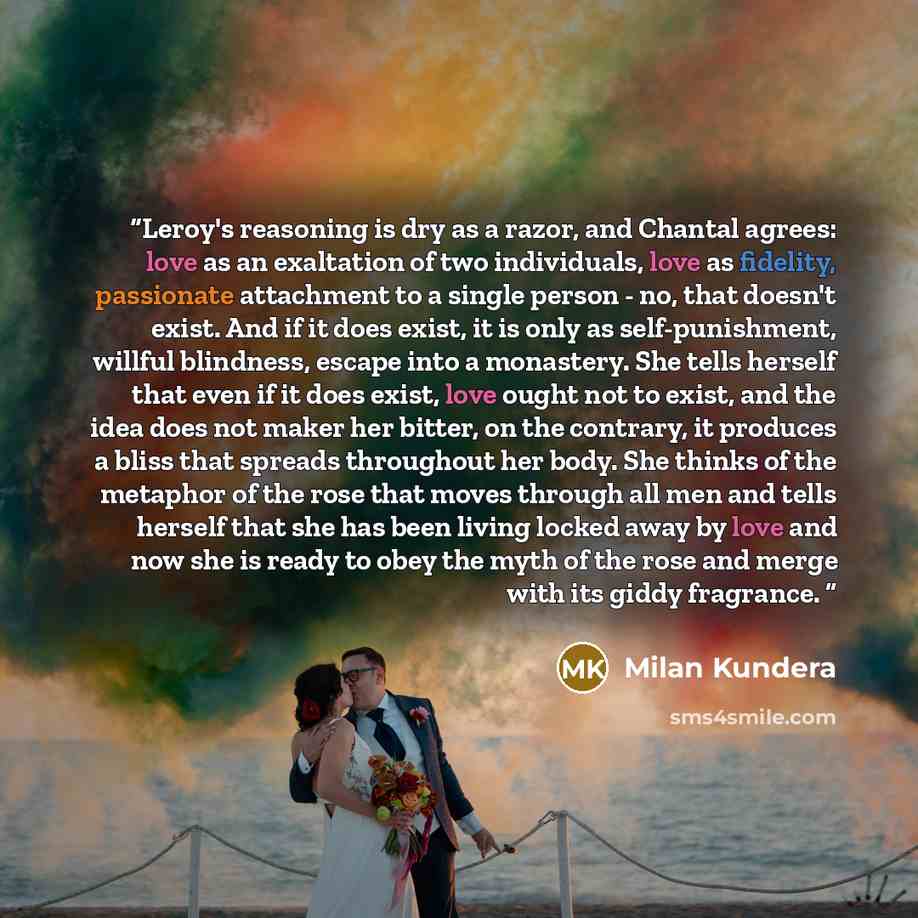 “Leroy's reasoning is dry as a razor, and Chantal agrees: love as an exaltation of two individuals, love as fidelity, passionate attachment to a single person - no, that doesn't exist. And if it does exist, it is only as self-punishment, willful blindness, escape into a monastery. She tells herself…” quote by milan kundera