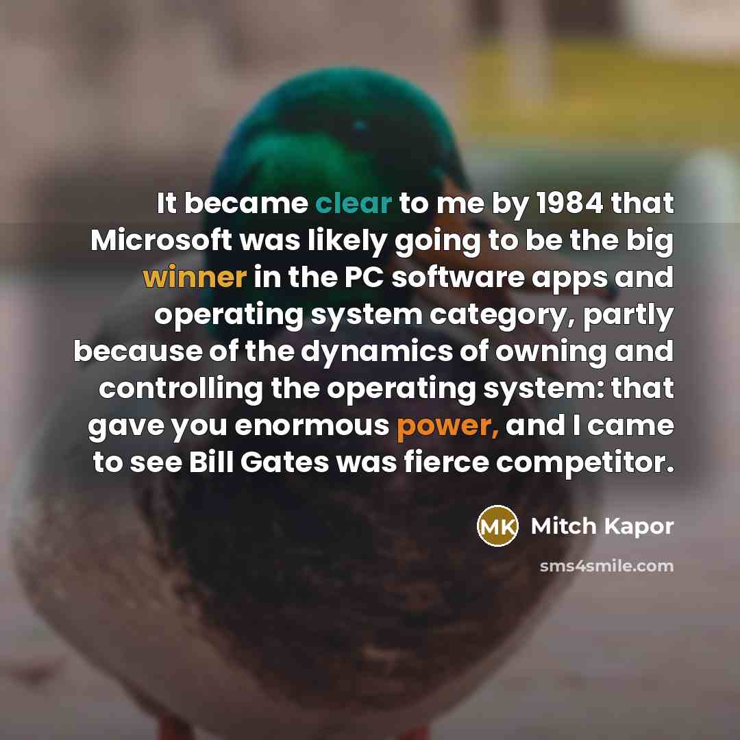 “It became clear to me by 1984 that Microsoft was likely going to be the big winner in the PC software apps and operating system category, partly because of the dynamics of owning and controlling the operating system: that gave you enormous power, and I came to see Bill Gates was fierce competitor.” quote by Mitch Kapor