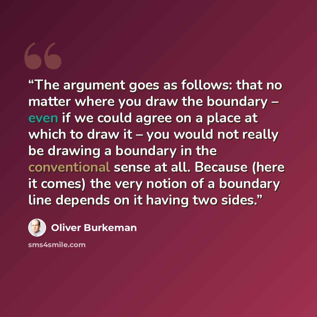 “The argument goes as follows: that no matter where you draw the boundary – even if we could agree on a place at which to draw it – you would not really be drawing a boundary in the conventional sense at all. Because (here it comes) the very notion of a boundary line depends on it having two sides.” quote by Oliver Burkeman