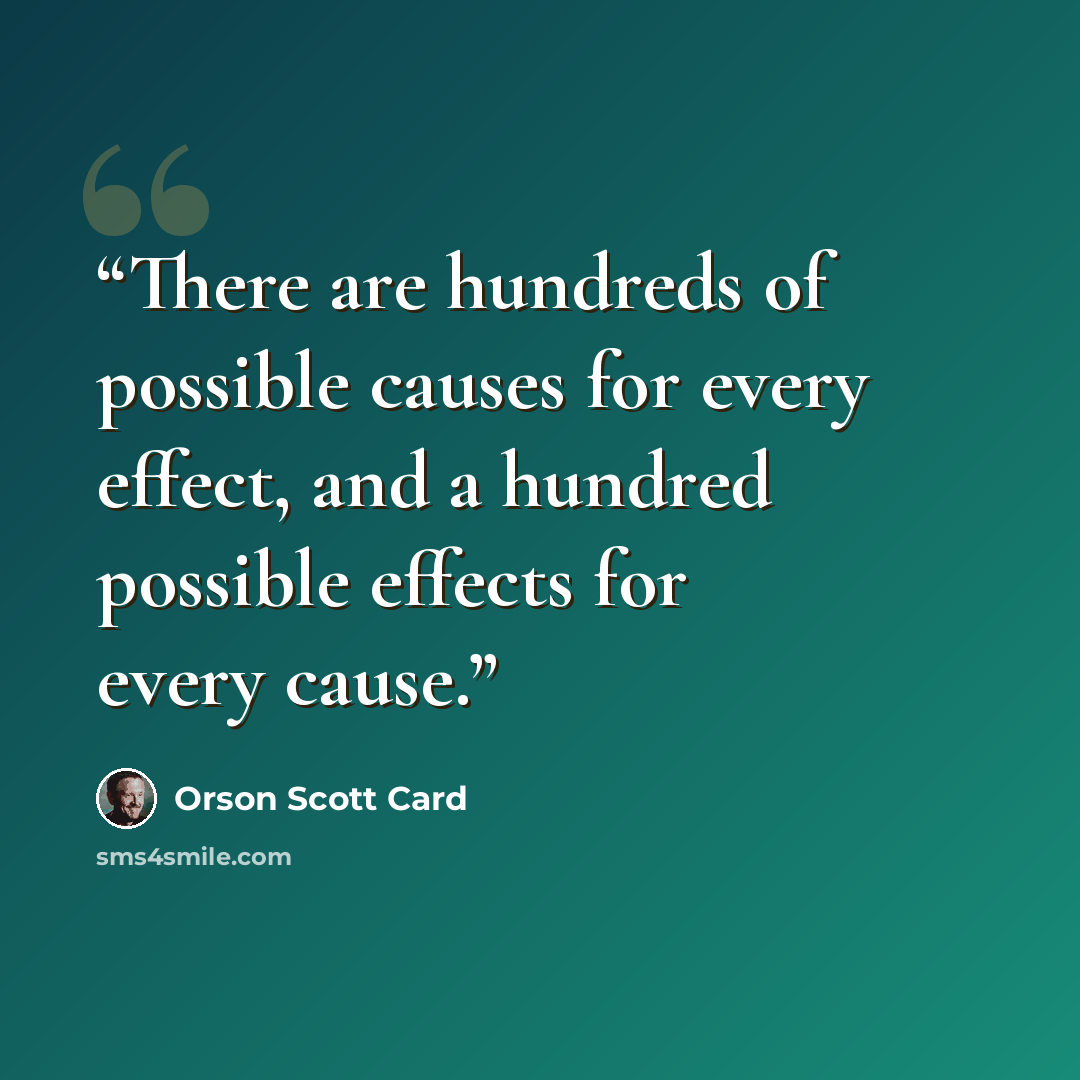 “There are hundreds of possible causes for every effect, and a hundred possible effects for every cause.” quote by Orson Scott Card