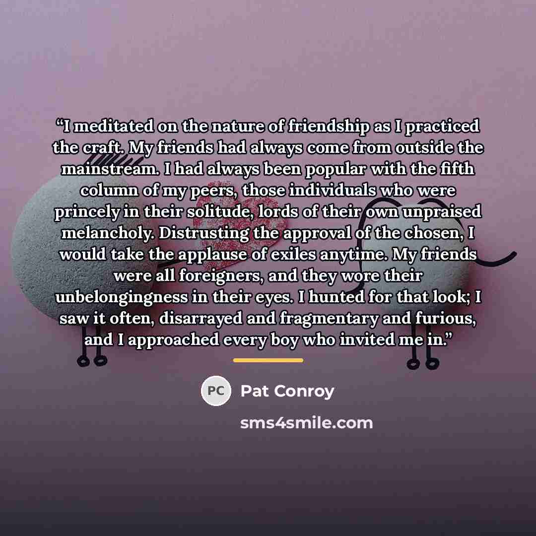 “I meditated on the nature of friendship as I practiced the craft. My friends had always come from outside the mainstream. I had always been popular with the fifth column of my peers, those individuals who were princely in their solitude, lords of their own unpraised melancholy. Distrusting the…” quote by Pat Conroy