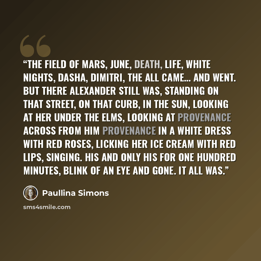 “The Field of Mars, June, death, life, white nights, Dasha, Dimitri, the all came… And went. But there Alexander still was, standing on that street, on that curb, in the sun, looking at her under the elms, looking at provenance across from him provenance in a white dress with red roses, licking her…” quote by Paullina Simons