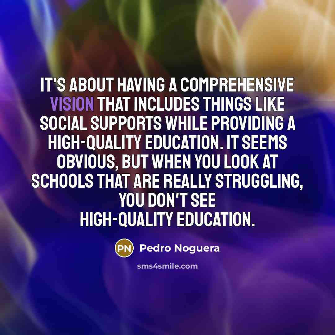 “It's about having a comprehensive vision that includes things like social supports while providing a high-quality education. It seems obvious, but when you look at schools that are really struggling, you don't see high-quality education.” quote by Pedro Noguera