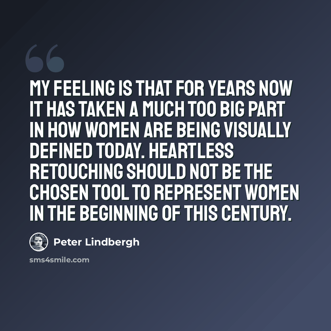 “My feeling is that for years now it has taken a much too big part in how women are being visually defined today. Heartless retouching should not be the chosen tool to represent women in the beginning of this century.” quote by Peter Lindbergh