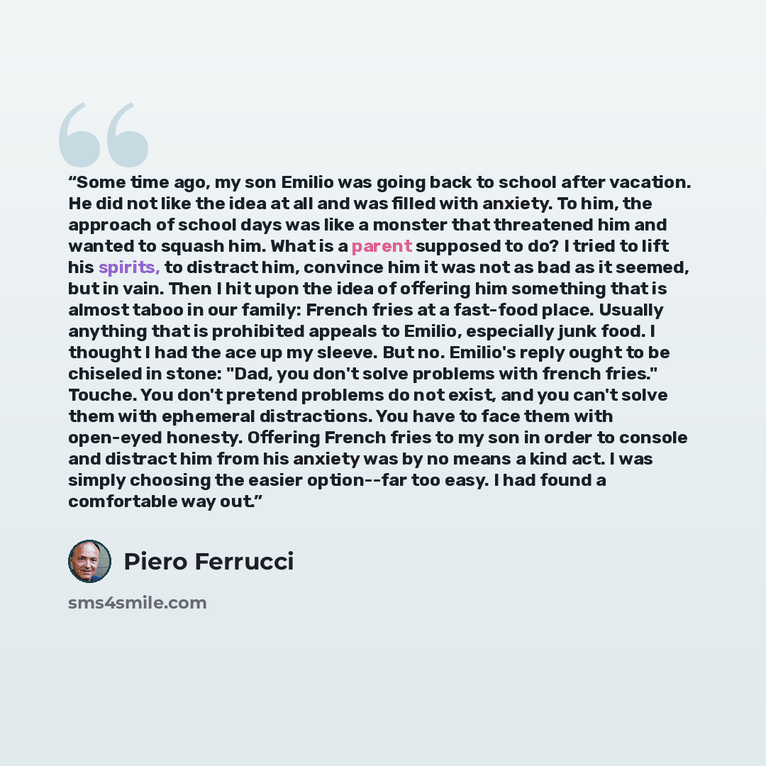 “Some time ago, my son Emilio was going back to school after vacation. He did not like the idea at all and was filled with anxiety. To him, the approach of school days was like a monster that threatened him and wanted to squash him. What is a parent supposed to do? I tried to lift his spirits, to…” quote by Piero Ferrucci