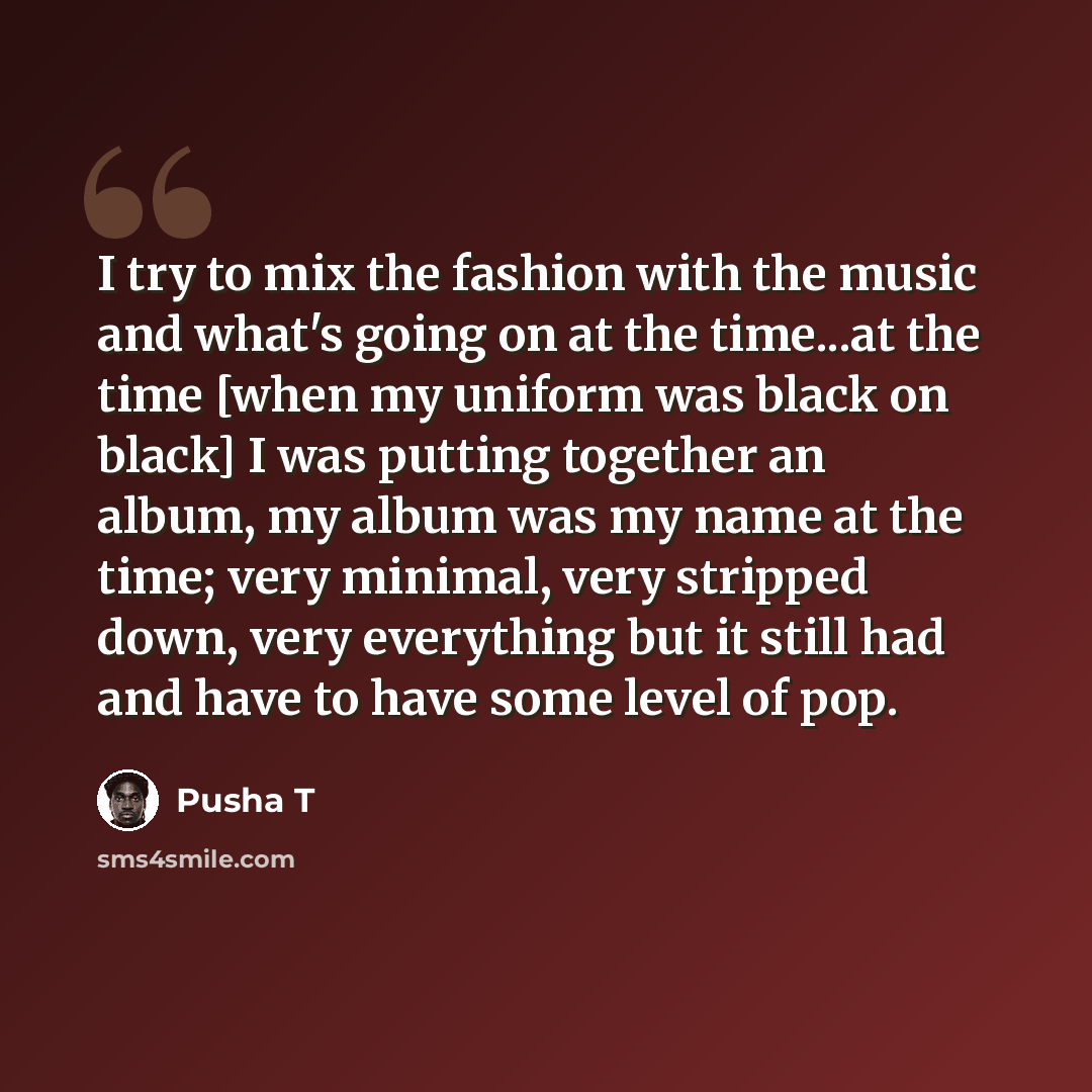 “I try to mix the fashion with the music and what's going on at the time...at the time [when my uniform was black on black] I was putting together an album, my album was my name at the time; very minimal, very stripped down, very everything but it still had and have to have some level of pop.” quote by Pusha T