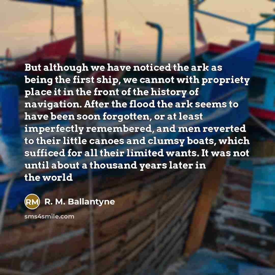 “But although we have noticed the ark as being the first ship, we cannot with propriety place it in the front of the history of navigation. After the flood the ark seems to have been soon forgotten, or at least imperfectly remembered, and men reverted to their little canoes and clumsy boats, which…” quote by R. M. Ballantyne