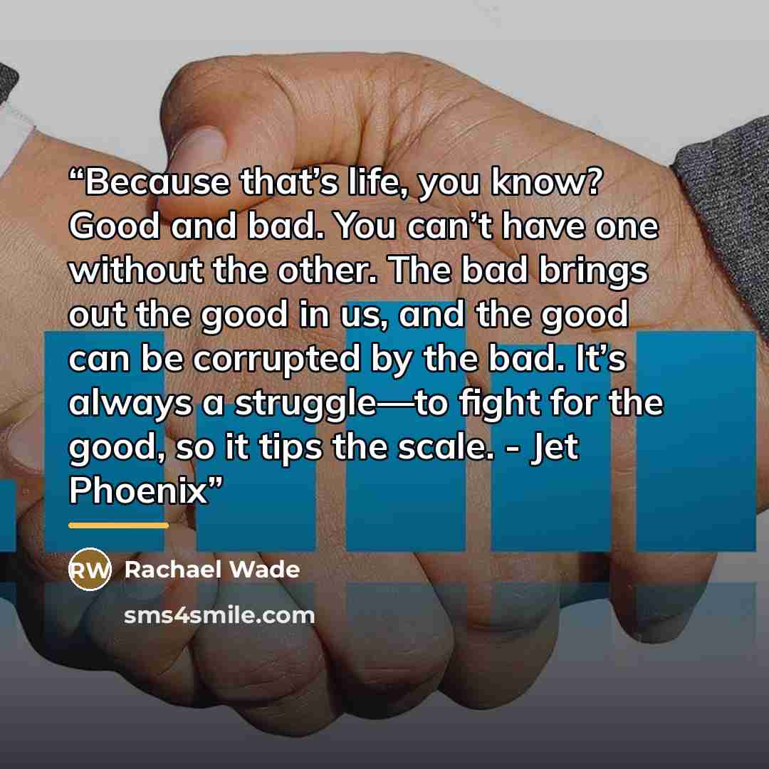 “Because that’s life, you know? Good and bad. You can’t have one without the other. The bad brings out the good in us, and the good can be corrupted by the bad. It’s always a struggle—to fight for the good, so it tips the scale. - Jet Phoenix” quote by Rachael Wade