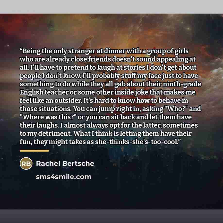 “Being the only stranger at dinner with a group of girls who are already close friends doesn't sound appealing at all. I'll have to pretend to laugh at stories I don't get about people I don't know. I'll probably stuff my face just to have something to do while they all gab about their ninth-grade…” quote by Rachel Bertsche