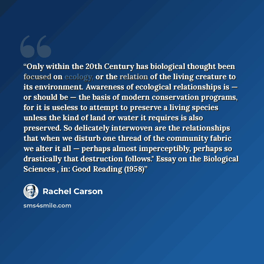“Only within the 20th Century has biological thought been focused on ecology, or the relation of the living creature to its environment. Awareness of ecological relationships is — or should be — the basis of modern conservation programs, for it is useless to attempt to preserve a living species…” quote by Rachel Carson