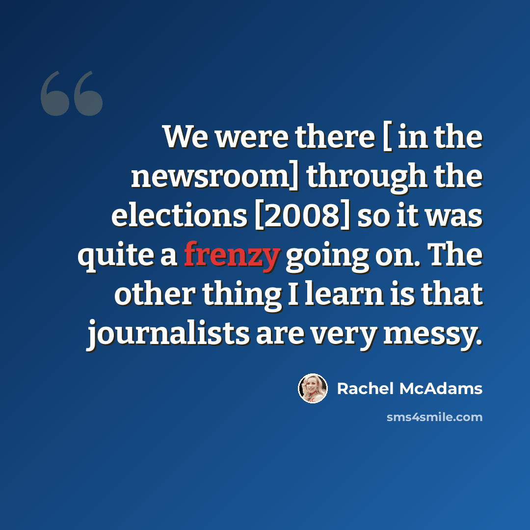 “We were there [ in the newsroom] through the elections [2008] so it was quite a frenzy going on. The other thing I learn is that journalists are very messy.” quote by Rachel McAdams