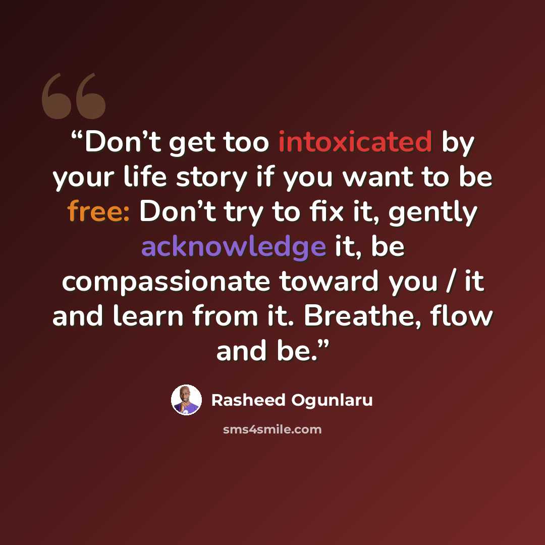 “Don’t get too intoxicated by your life story if you want to be free: Don’t try to fix it, gently acknowledge it, be compassionate toward you / it and learn from it. Breathe, flow and be.” quote by Rasheed Ogunlaru