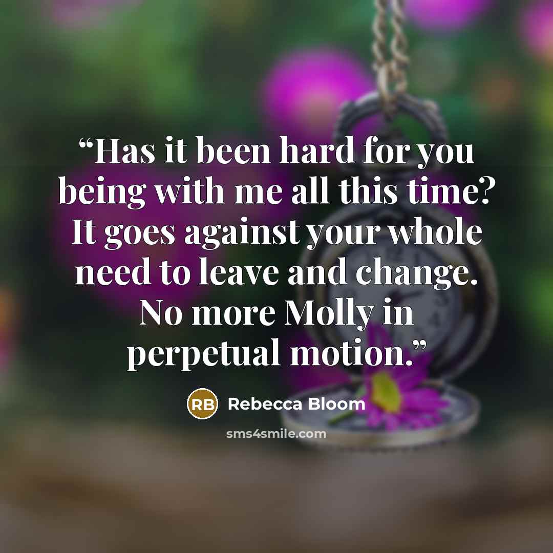 “Has it been hard for you being with me all this time? It goes against your whole need to leave and change. No more Molly in perpetual motion.” quote by Rebecca Bloom