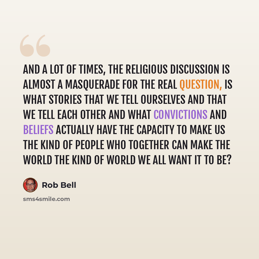 “And a lot of times, the religious discussion is almost a masquerade for the real question, is what stories that we tell ourselves and that we tell each other and what convictions and beliefs actually have the capacity to make us the kind of people who together can make the world the kind of world…” quote by Rob Bell