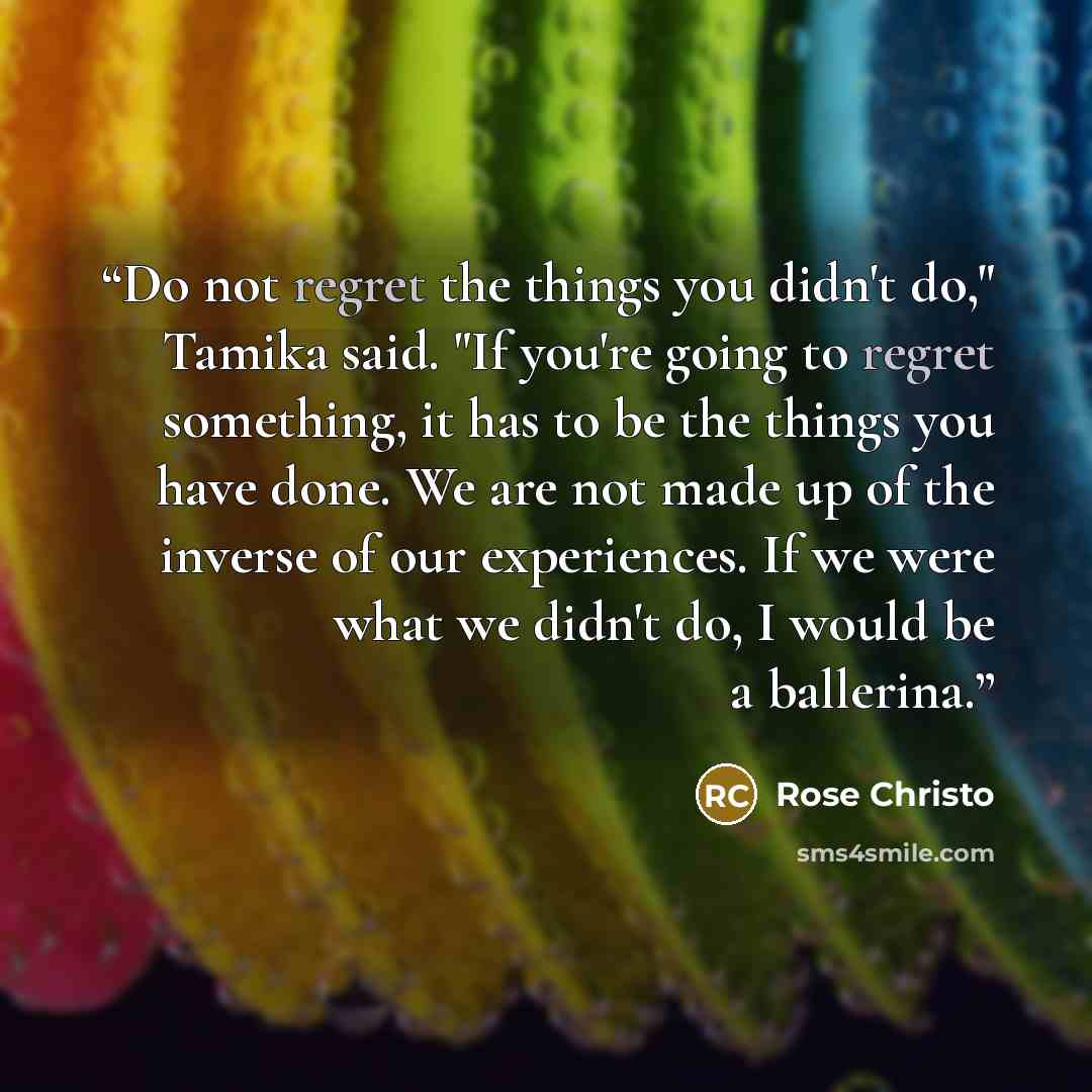 “Do not regret the things you didn't do," Tamika said. "If you're going to regret something, it has to be the things you have done. We are not made up of the inverse of our experiences. If we were what we didn't do, I would be a ballerina.” quote by Rose Christo