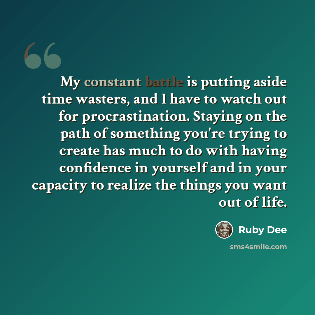 “My constant battle is putting aside time wasters, and I have to watch out for procrastination. Staying on the path of something you're trying to create has much to do with having confidence in yourself and in your capacity to realize the things you want out of life.” quote by Ruby Dee