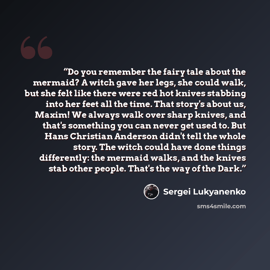 “Do you remember the fairy tale about the mermaid? A witch gave her legs, she could walk, but she felt like there were red hot knives stabbing into her feet all the time. That story's about us, Maxim! We always walk over sharp knives, and that's something you can never get used to. But Hans…” quote by Sergei Lukyanenko