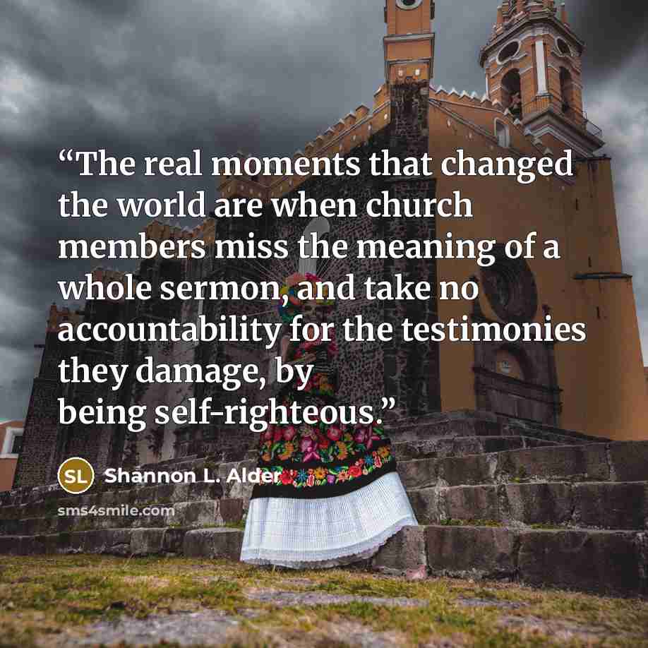 “The real moments that changed the world are when church members miss the meaning of a whole sermon, and take no accountability for the testimonies they damage, by being self-righteous.” quote by Shannon L. Alder