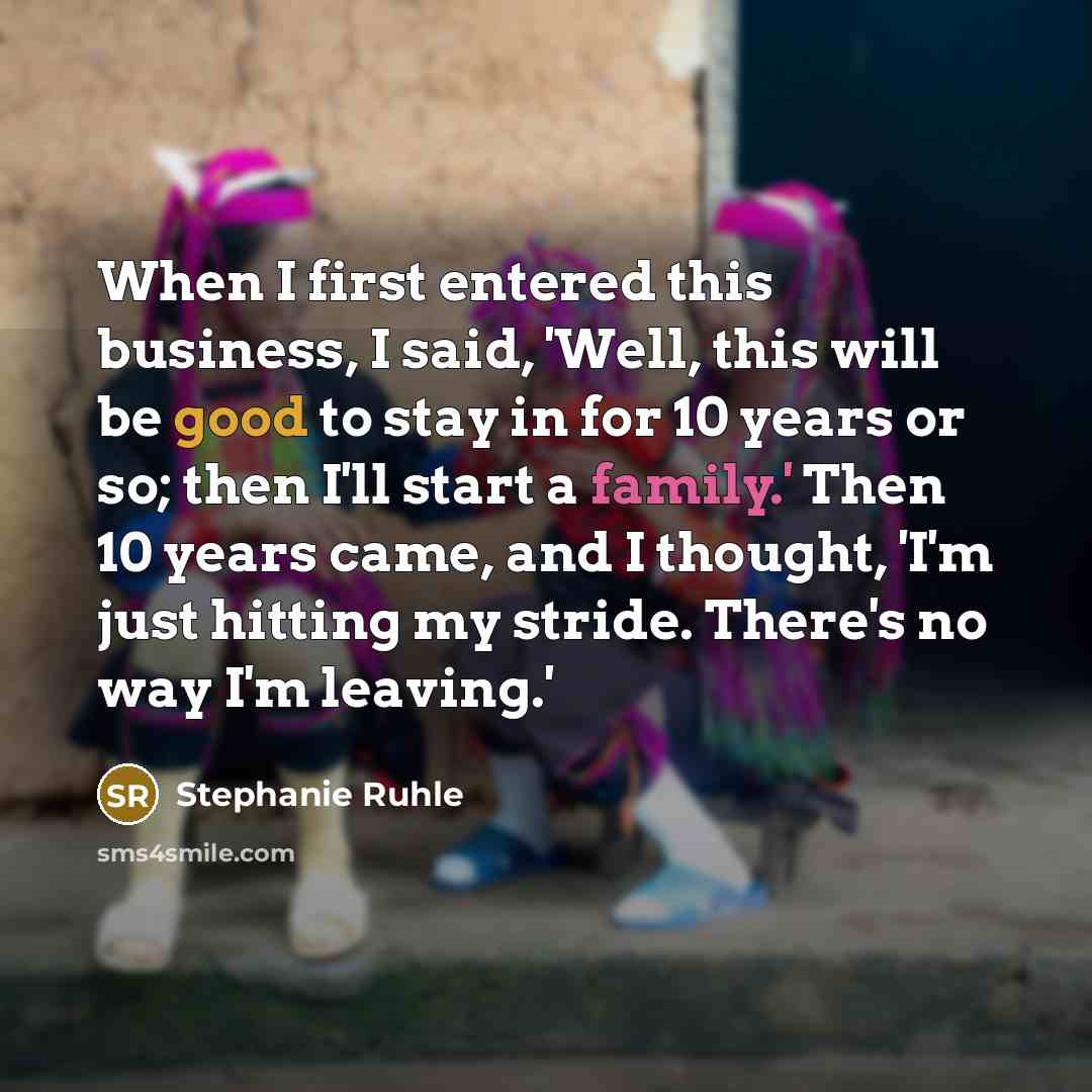 “When I first entered this business, I said, 'Well, this will be good to stay in for 10 years or so; then I'll start a family.' Then 10 years came, and I thought, 'I'm just hitting my stride. There's no way I'm leaving.'” quote by Stephanie Ruhle
