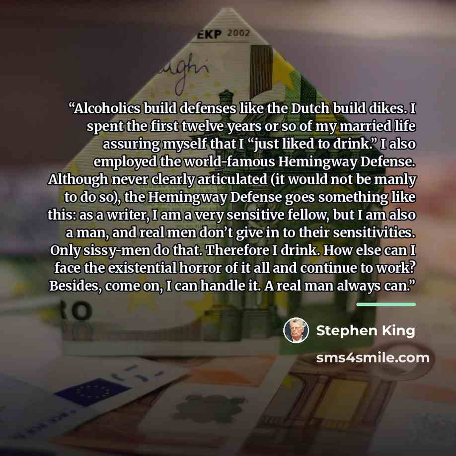 “Alcoholics build defenses like the Dutch build dikes. I spent the first twelve years or so of my married life assuring myself that I “just liked to drink.” I also employed the world-famous Hemingway Defense. Although never clearly articulated (it would not be manly to do so), the Hemingway Defense…” quote by Stephen King
