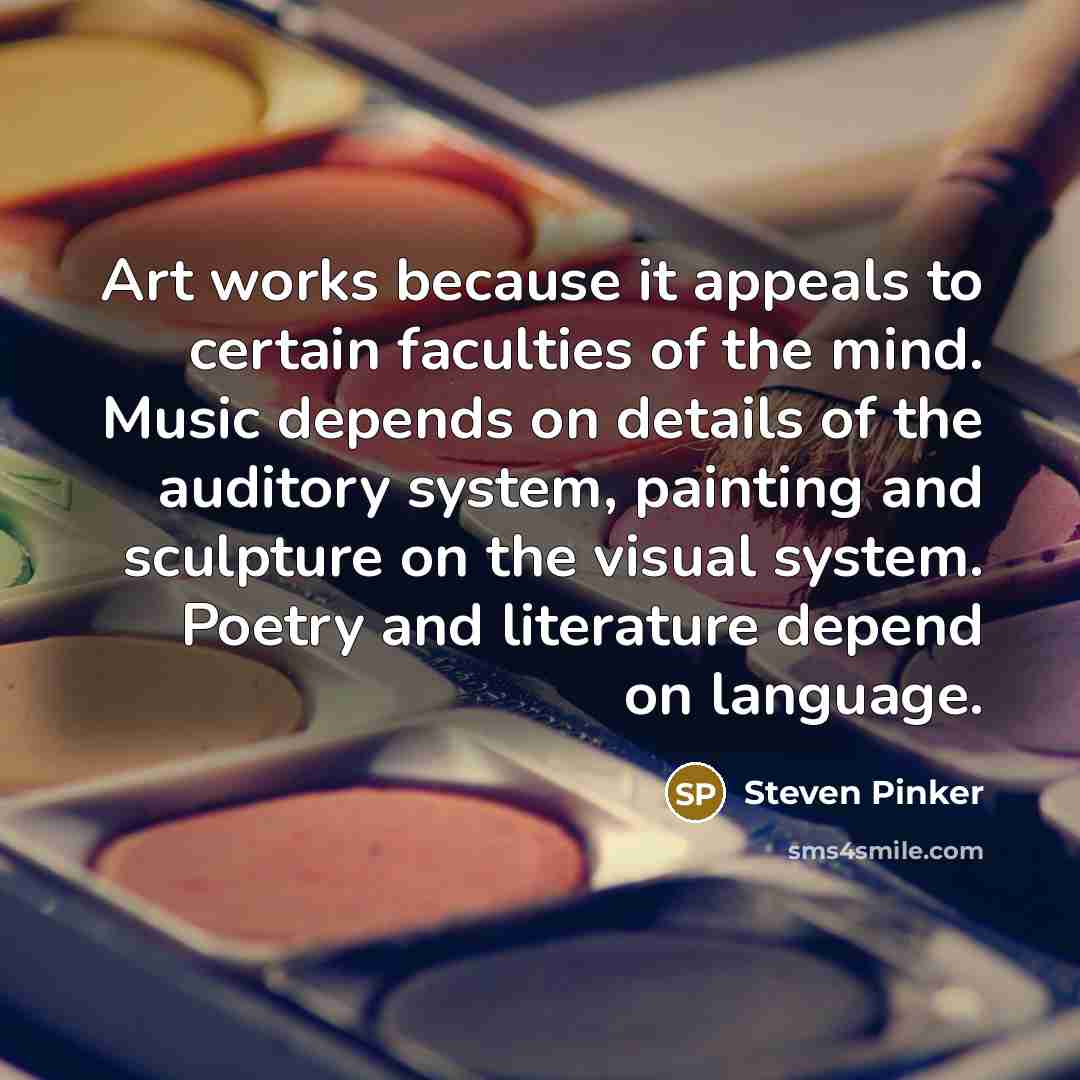 “Art works because it appeals to certain faculties of the mind. Music depends on details of the auditory system, painting and sculpture on the visual system. Poetry and literature depend on language.” quote by Steven Pinker