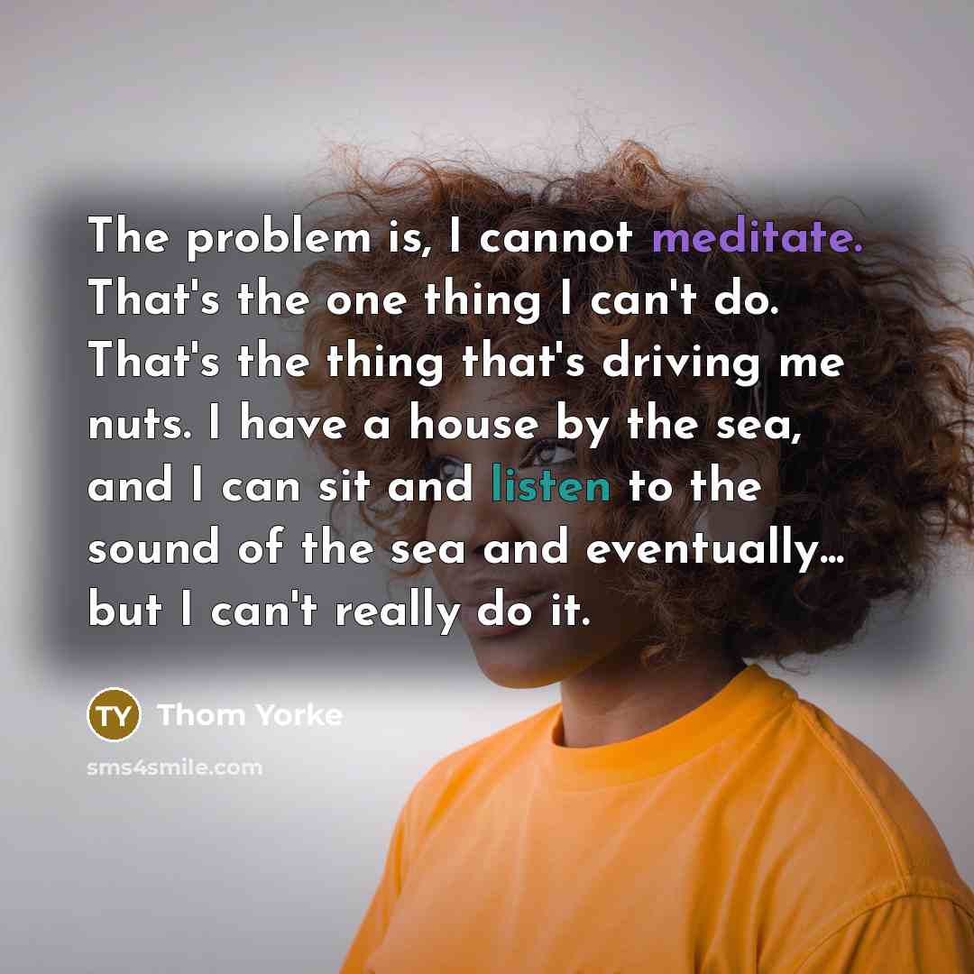 “The problem is, I cannot meditate. That's the one thing I can't do. That's the thing that's driving me nuts. I have a house by the sea, and I can sit and listen to the sound of the sea and eventually... but I can't really do it.” quote by Thom Yorke