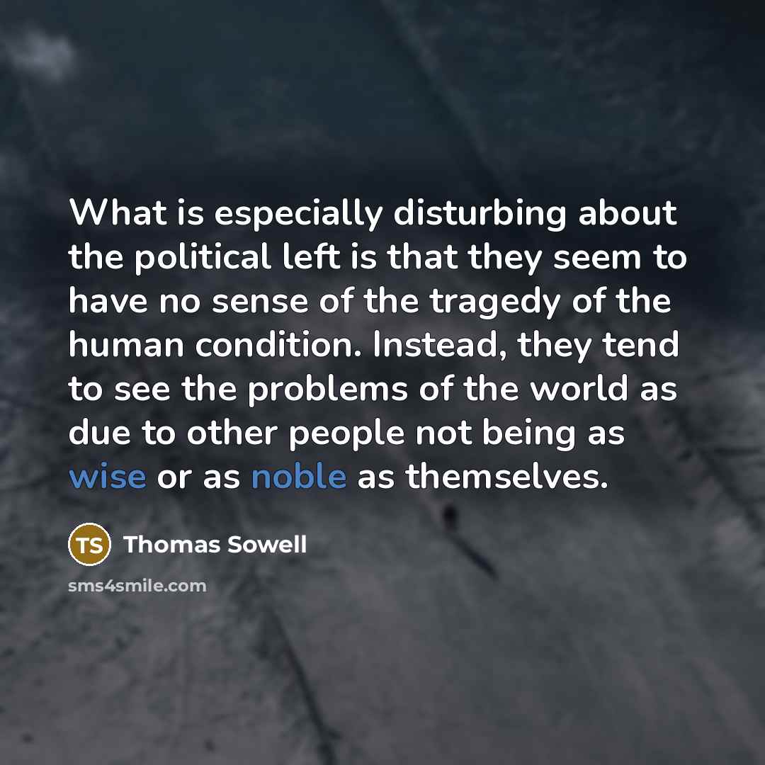“What is especially disturbing about the political left is that they seem to have no sense of the tragedy of the human condition. Instead, they tend to see the problems of the world as due to other people not being as wise or as noble as themselves.” quote by Thomas Sowell