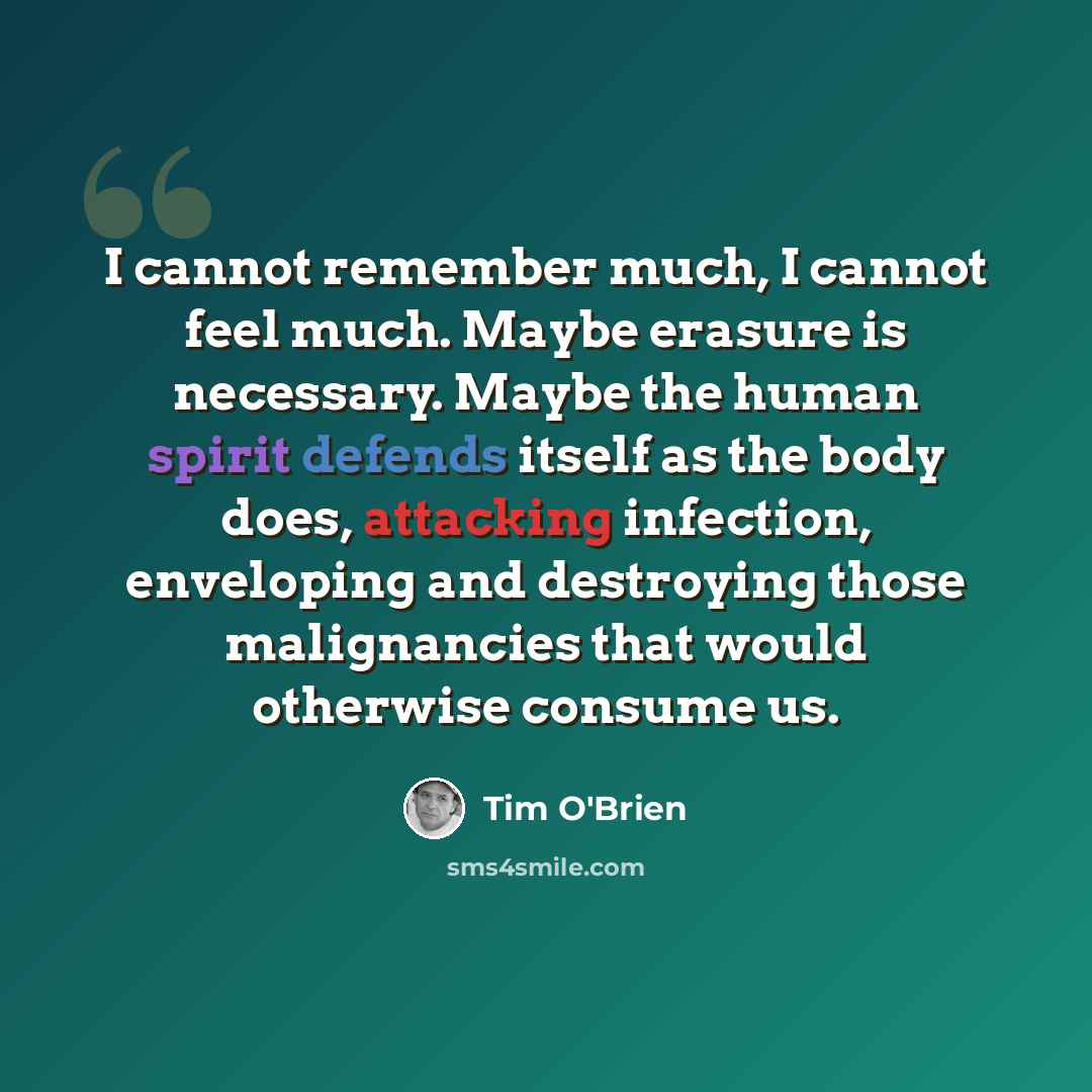 “I cannot remember much, I cannot feel much. Maybe erasure is necessary. Maybe the human spirit defends itself as the body does, attacking infection, enveloping and destroying those malignancies that would otherwise consume us.” quote by Tim O'Brien