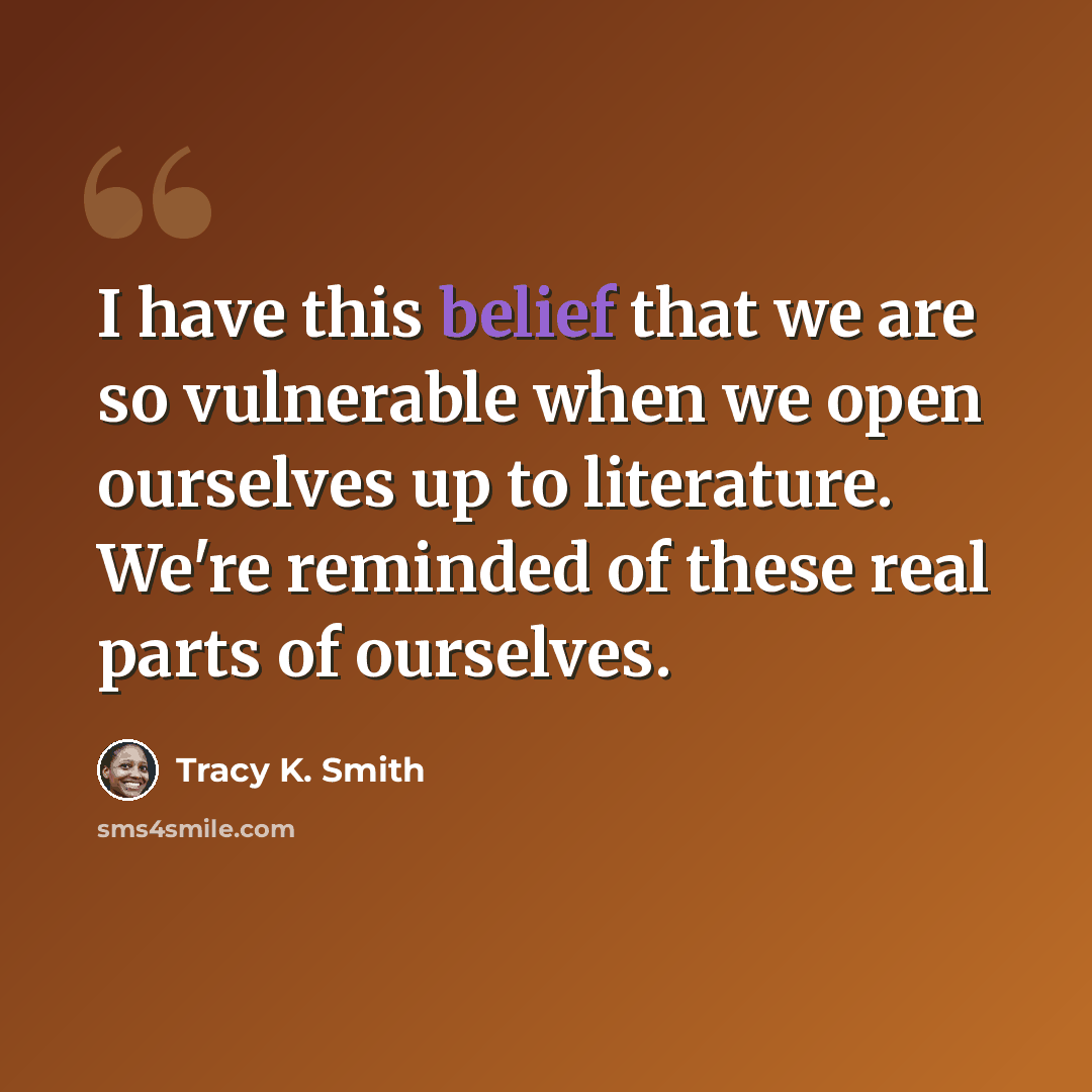 “I have this belief that we are so vulnerable when we open ourselves up to literature. We're reminded of these real parts of ourselves.” quote by Tracy K. Smith