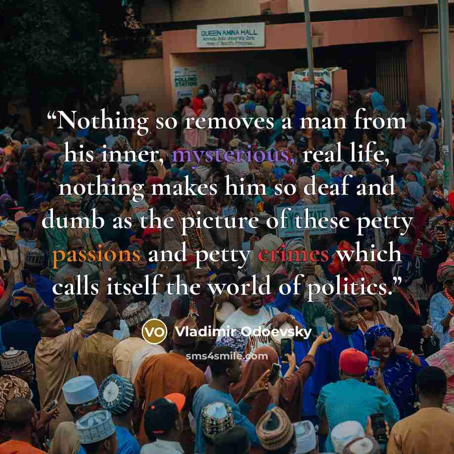 “Nothing so removes a man from his inner, mysterious, real life, nothing makes him so deaf and dumb as the picture of these petty passions and petty crimes which calls itself the world of politics.” quote by Vladimir Odoevsky