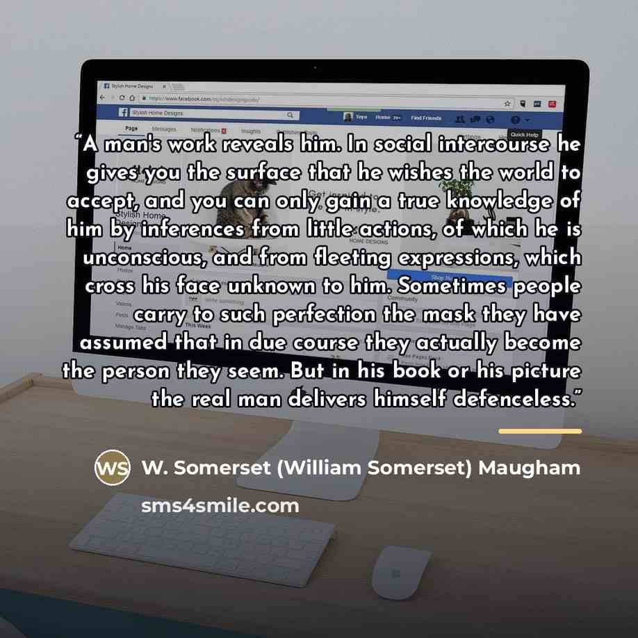 “A man's work reveals him. In social intercourse he gives you the surface that he wishes the world to accept, and you can only gain a true knowledge of him by inferences from little actions, of which he is unconscious, and from fleeting expressions, which cross his face unknown to him. Sometimes…” quote by W. Somerset (William Somerset) Maugham