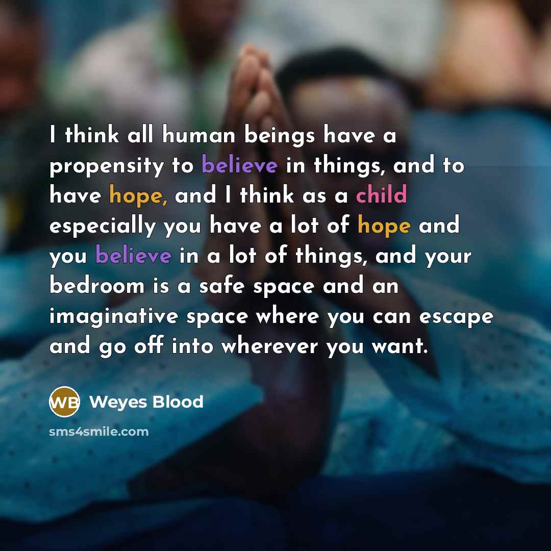 “I think all human beings have a propensity to believe in things, and to have hope, and I think as a child especially you have a lot of hope and you believe in a lot of things, and your bedroom is a safe space and an imaginative space where you can escape and go off into wherever you want.” quote by Weyes Blood