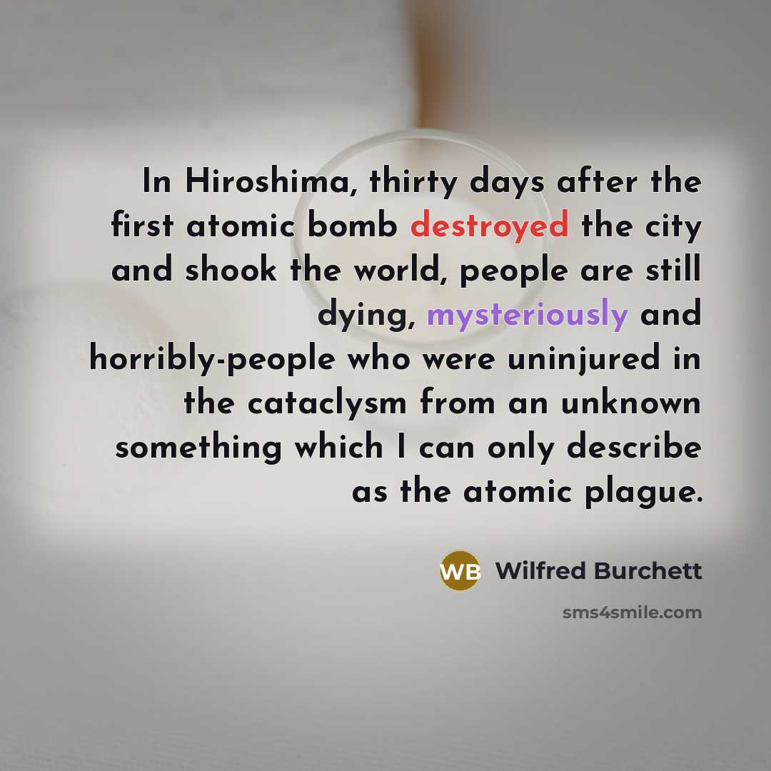 “In Hiroshima, thirty days after the first atomic bomb destroyed the city and shook the world, people are still dying, mysteriously and horribly-people who were uninjured in the cataclysm from an unknown something which I can only describe as the atomic plague.” quote by Wilfred Burchett