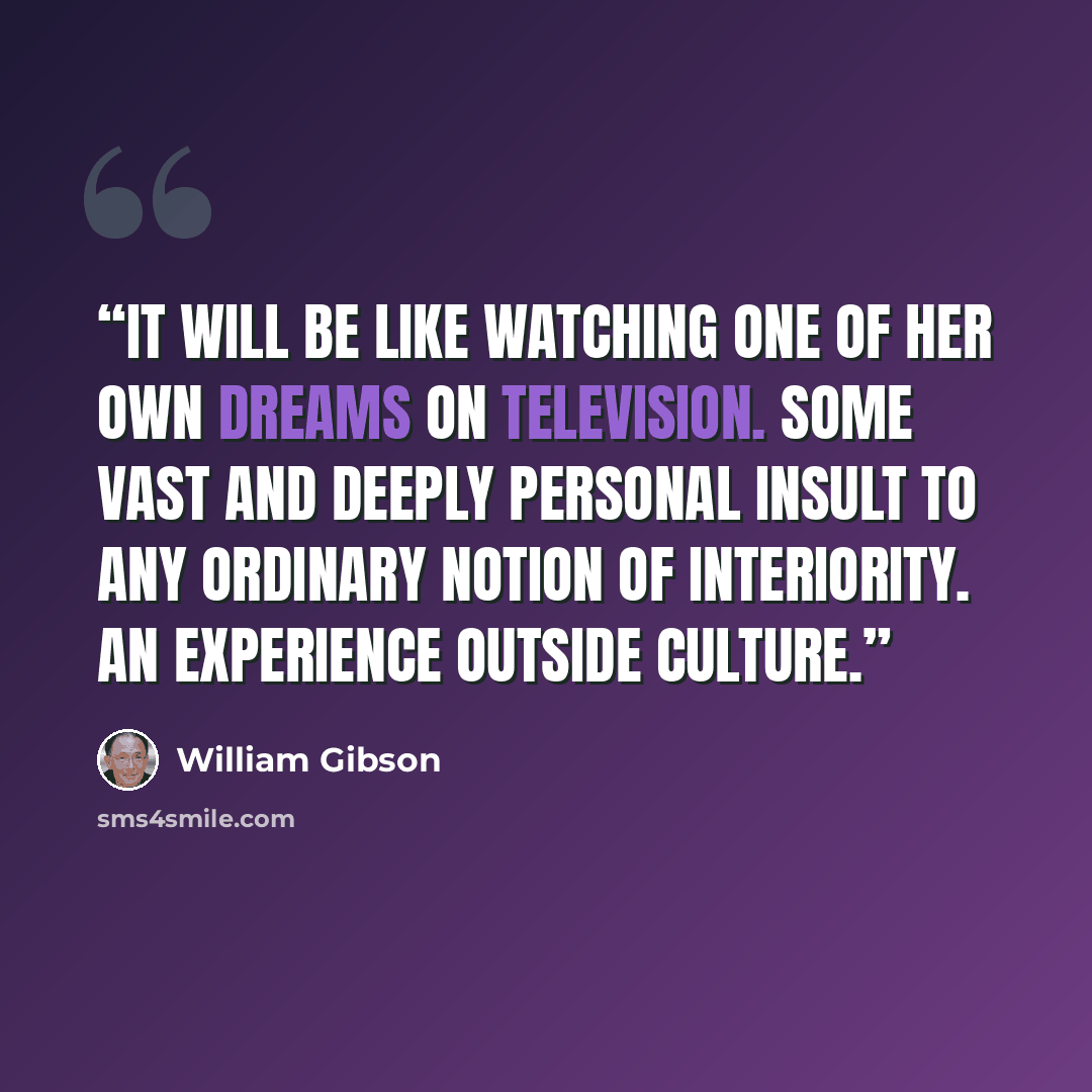 “It will be like watching one of her own dreams on television. Some vast and deeply personal insult to any ordinary notion of interiority. An experience outside culture.” quote by William Gibson