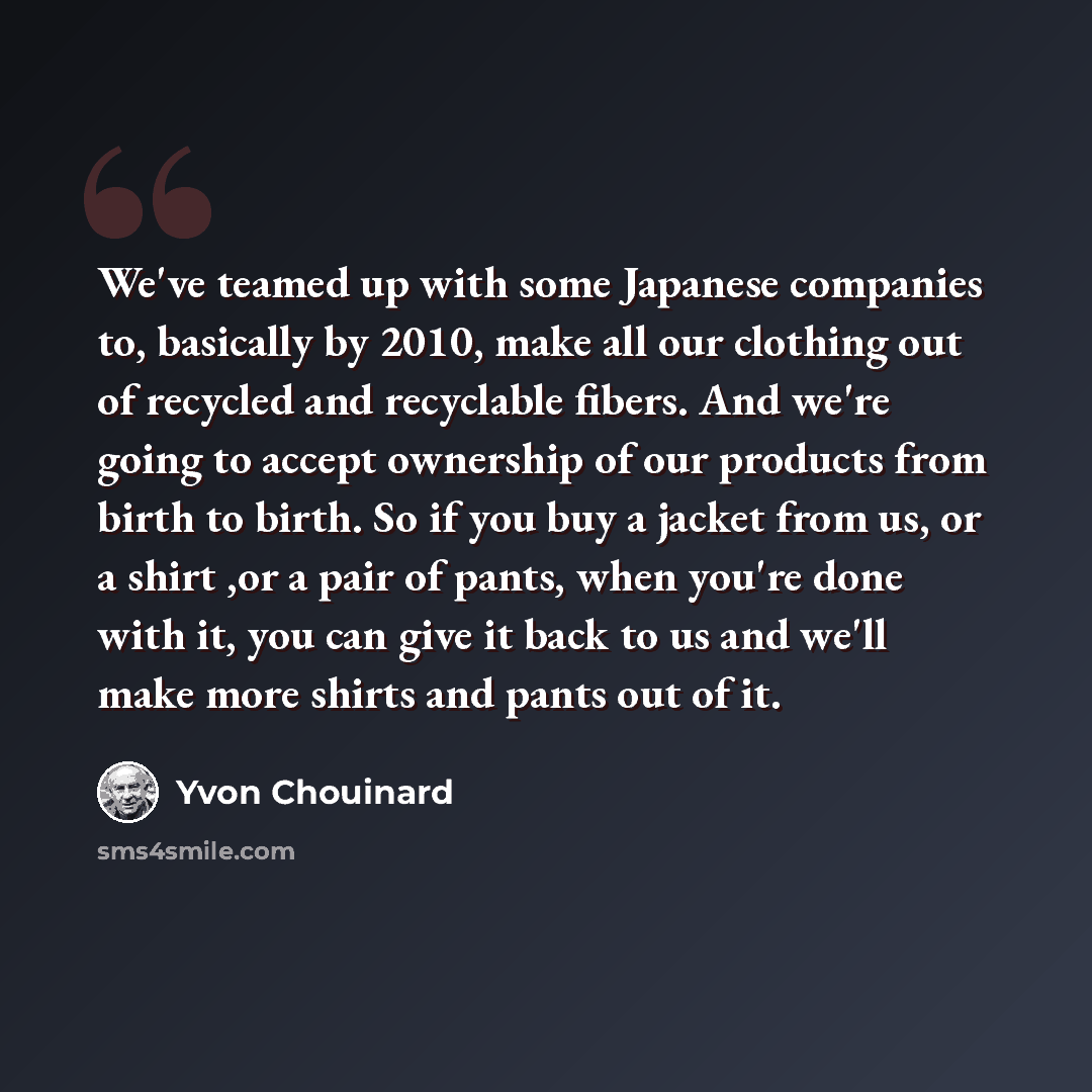 “We've teamed up with some Japanese companies to, basically by 2010, make all our clothing out of recycled and recyclable fibers. And we're going to accept ownership of our products from birth to birth. So if you buy a jacket from us, or a shirt ,or a pair of pants, when you're done with it, you…” quote by Yvon Chouinard