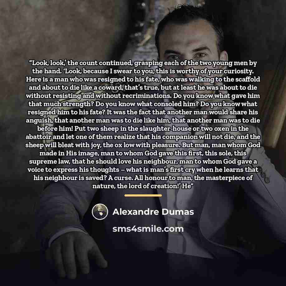 “Look, look,’ the count continued, grasping each of the two young men by the hand. ‘Look, because I swear to you, this is worthy of your curiosity. Here is a man who was resigned to his fate, who was walking to the scaffold and about to die like a coward, that’s true, but at least he was about to…” quote by Alexandre Dumas