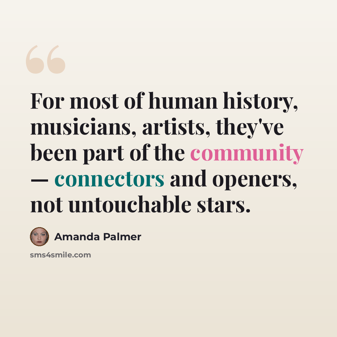 “For most of human history, musicians, artists, they've been part of the community — connectors and openers, not untouchable stars.” quote by Amanda Palmer