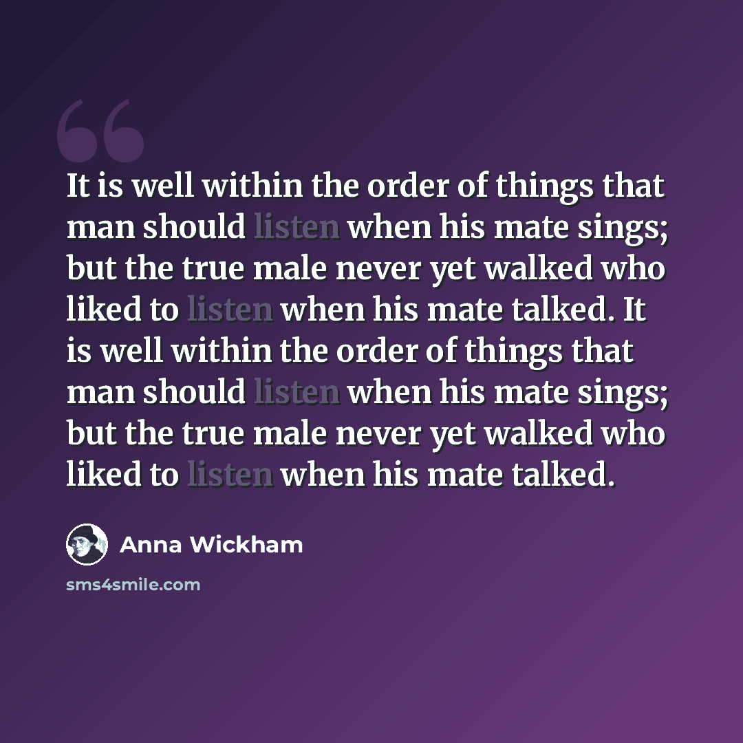 “It is well within the order of things that man should listen when his mate sings; but the true male never yet walked who liked to listen when his mate talked. It is well within the order of things that man should listen when his mate sings; but the true male never yet walked who liked to listen…” quote by Anna Wickham