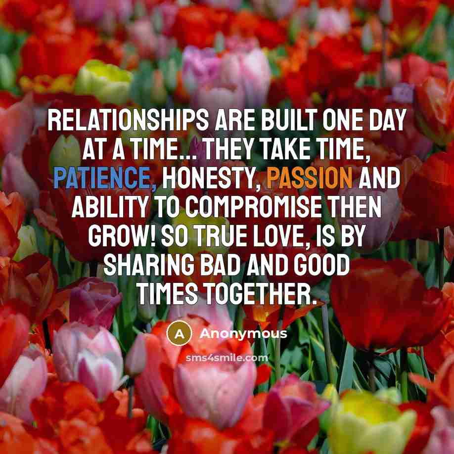 “Relationships are built one day at a time... They take time, patience, honesty, passion and ability to compromise then grow! So true love, is by sharing bad and good times together.” quote by Anonymous
