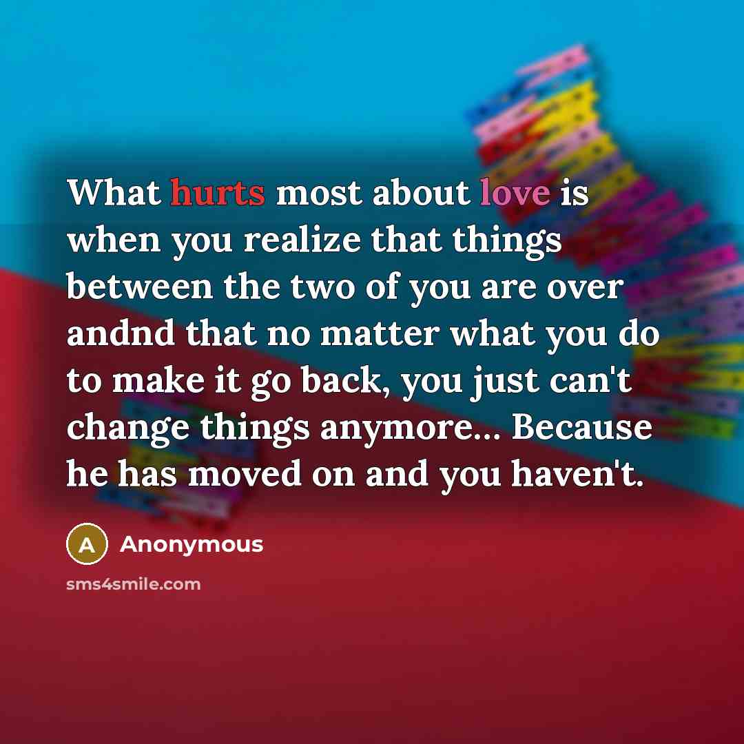 “What hurts most about love is when you realize that things between the two of you are over andnd that no matter what you do to make it go back, you just can't change things anymore… Because he has moved on and you haven't.” quote by Anonymous