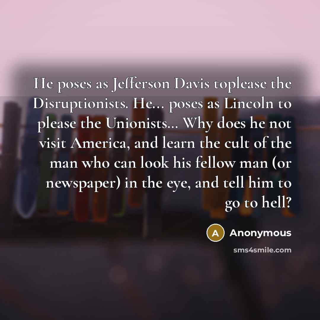 “He poses as Jefferson Davis toplease the Disruptionists. He... poses as Lincoln to please the Unionists… Why does he not visit America, and learn the cult of the man who can look his fellow man (or newspaper) in the eye, and tell him to go to hell?” quote by Anonymous